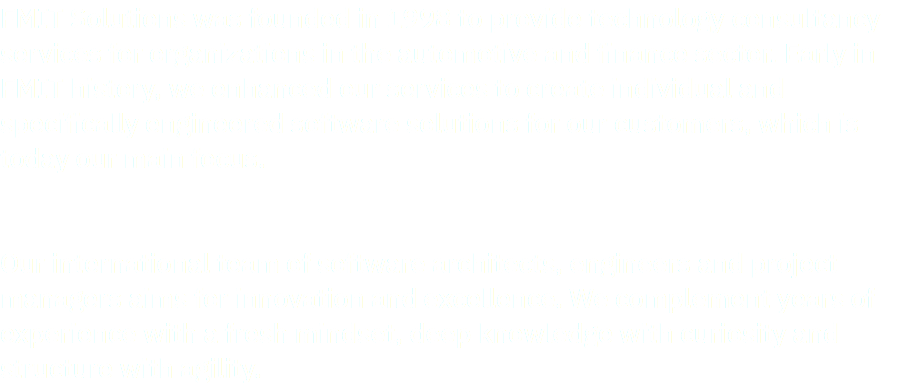 FMIT Solutions was founded in 1998 to provide technology consultancy services for organizations in the automotive and finance sector. Early in FMIT history, we enhanced our services to create individual and specifically engineered software solutions for our customers, which is today our main focus. Our international team of software architects, engineers and project managers aims for innovation and excellence. We complement years of experience with a fresh mindset, deep knowledge with curiosity and structure with agility.